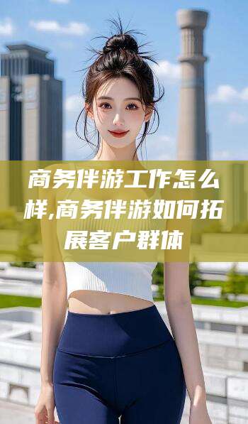 果洛商务伴游工作怎么样,商务伴游如何拓展客户群体