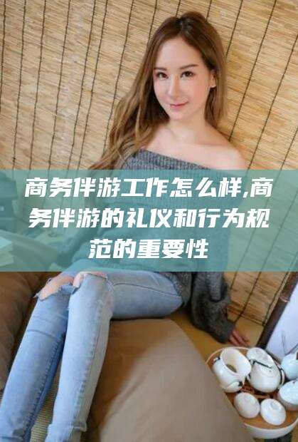 果洛商务伴游工作怎么样,商务伴游的礼仪和行为规范的重要性