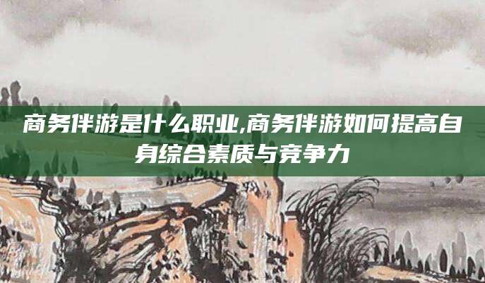 果洛商务伴游是什么职业,商务伴游如何提高自身综合素质与竞争力