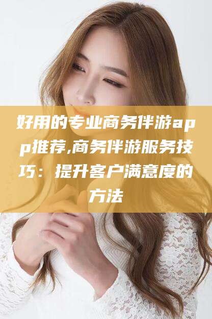 果洛好用的专业商务伴游app推荐,商务伴游服务技巧：提升客户满意度的方法