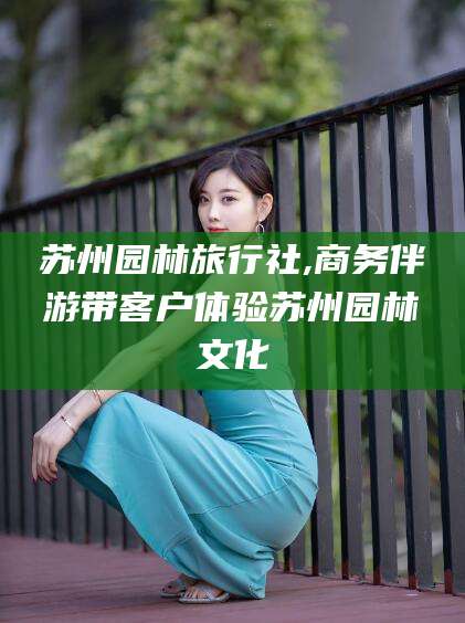 果洛苏州园林旅行社,商务伴游带客户体验苏州园林文化