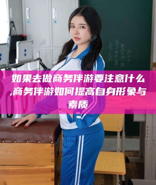 果洛如果去做商务伴游要注意什么,商务伴游如何提高自身形象与素质