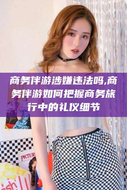 果洛商务伴游涉嫌违法吗,商务伴游如何把握商务旅行中的礼仪细节