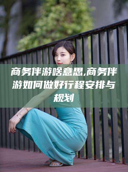 果洛商务伴游啥意思,商务伴游如何做好行程安排与规划