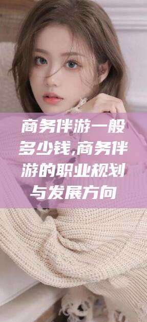 果洛商务伴游一般多少钱,商务伴游的职业规划与发展方向