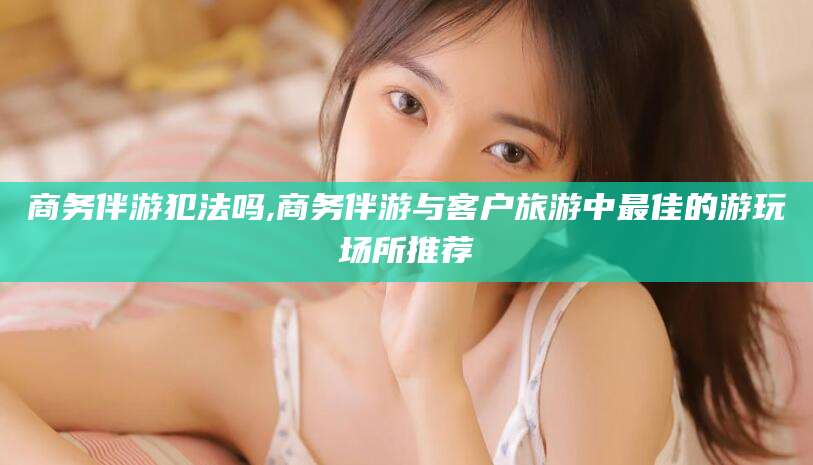 果洛商务伴游犯法吗,商务伴游与客户旅游中最佳的游玩场所推荐