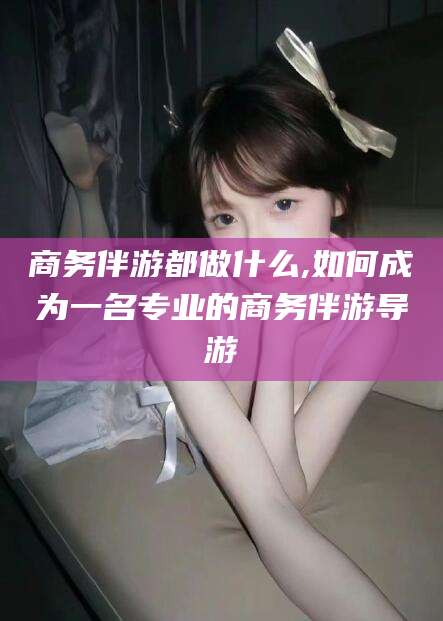 果洛商务伴游都做什么,如何成为一名专业的商务伴游导游