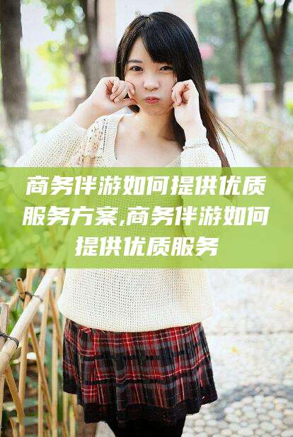 果洛商务伴游如何提供优质服务方案,商务伴游如何提供优质服务