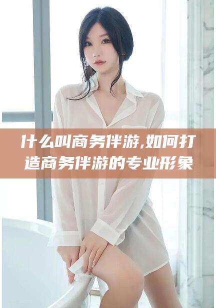 果洛什么叫商务伴游,如何打造商务伴游的专业形象