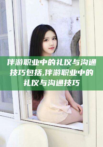果洛伴游职业中的礼仪与沟通技巧包括,伴游职业中的礼仪与沟通技巧