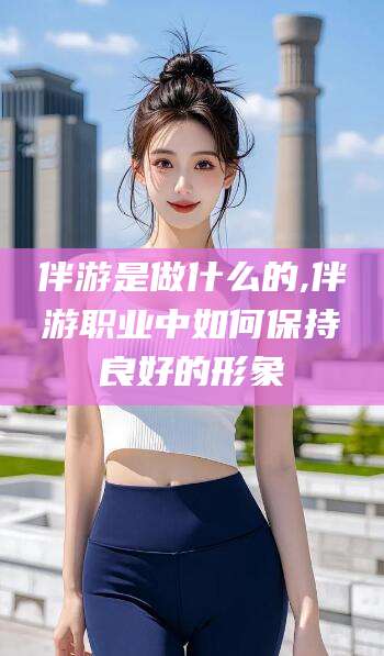 果洛伴游是做什么的,伴游职业中如何保持良好的形象