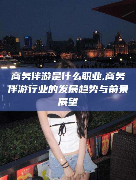 果洛商务伴游是什么职业,商务伴游行业的发展趋势与前景展望