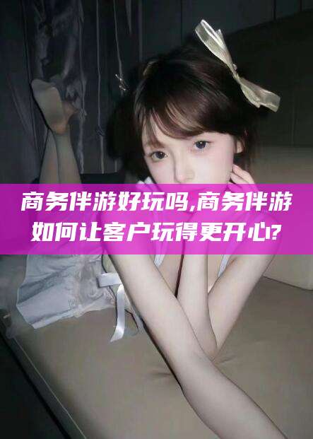果洛商务伴游好玩吗,商务伴游如何让客户玩得更开心?
