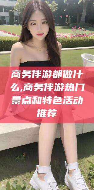 果洛商务伴游都做什么,商务伴游热门景点和特色活动推荐