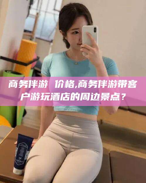 果洛商务伴游 价格,商务伴游带客户游玩酒店的周边景点？