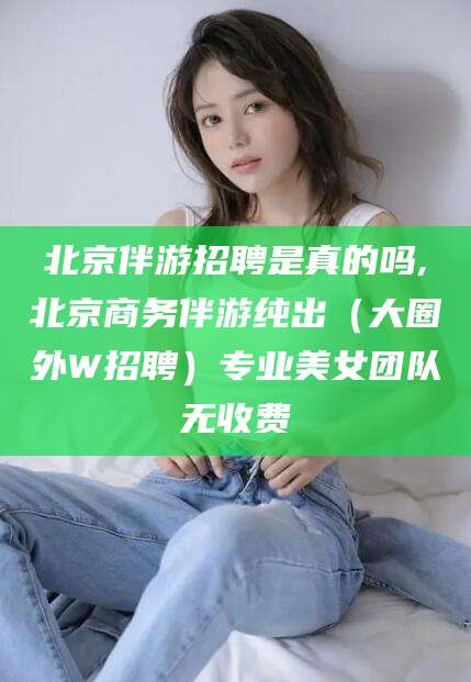 果洛北京伴游招聘是真的吗,北京商务伴游纯出（大圈外W招聘）专业美女团队无收费