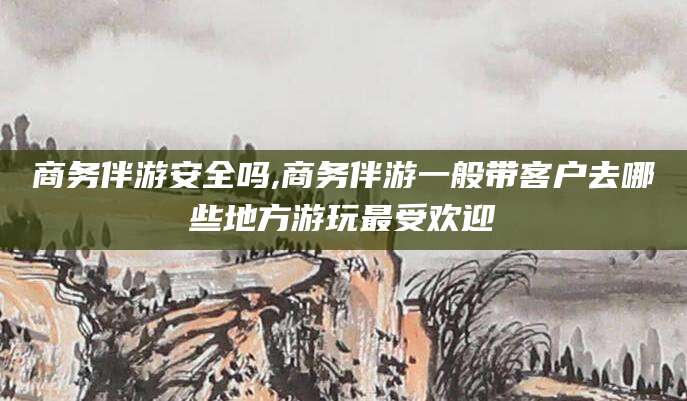 果洛商务伴游安全吗,商务伴游一般带客户去哪些地方游玩最受欢迎