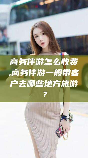果洛商务伴游怎么收费,商务伴游一般带客户去哪些地方旅游？