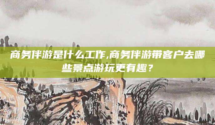 果洛商务伴游是什么工作,商务伴游带客户去哪些景点游玩更有趣？