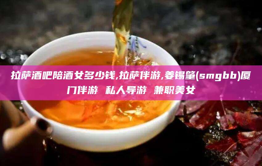 果洛拉萨酒吧陪酒女多少钱,拉萨伴游,姜锡肇(smgbb)厦门伴游 私人导游 兼职美女