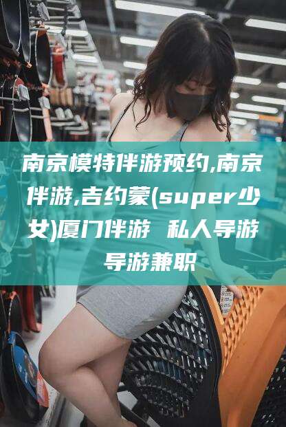 果洛南京模特伴游预约,南京伴游,吉约蒙(super少女)厦门伴游 私人导游 导游兼职