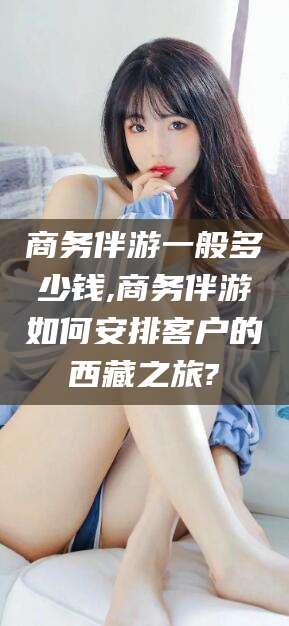 果洛商务伴游一般多少钱,商务伴游如何安排客户的西藏之旅?