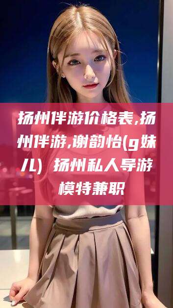 果洛扬州伴游价格表,扬州伴游,谢韵怡(g妹儿) 扬州私人导游 模特兼职