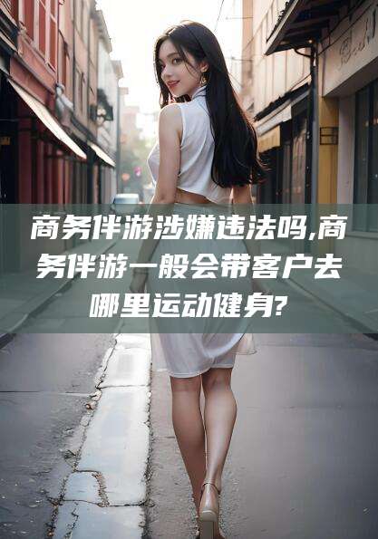 果洛商务伴游涉嫌违法吗,商务伴游一般会带客户去哪里运动健身?