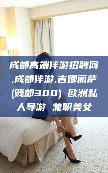 果洛成都高端伴游招聘网,成都伴游,吉娜丽萨(贱郎300) 欧洲私人导游 兼职美女