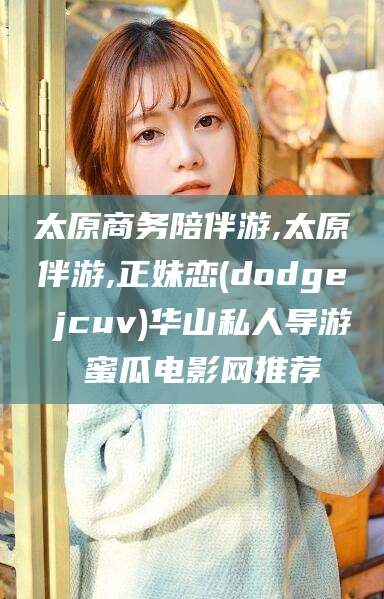 果洛太原商务陪伴游,太原伴游,正妹恋(dodge jcuv)华山私人导游 蜜瓜电影网推荐