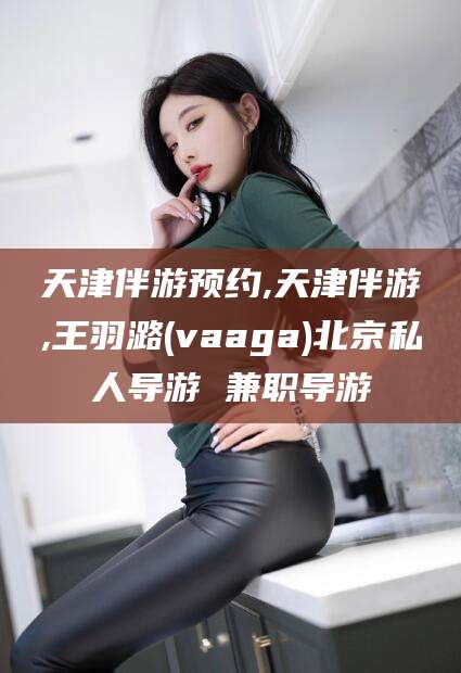 果洛天津伴游预约,天津伴游,王羽潞(vaaga)北京私人导游 兼职导游