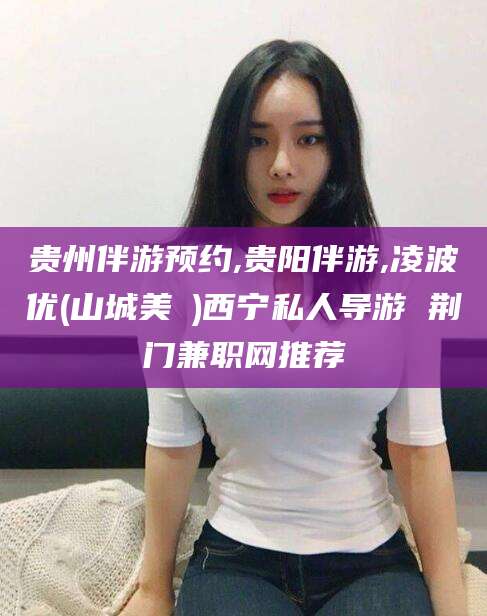 果洛贵州伴游预约,贵阳伴游,凌波优(山城美姫)西宁私人导游 荆门兼职网推荐