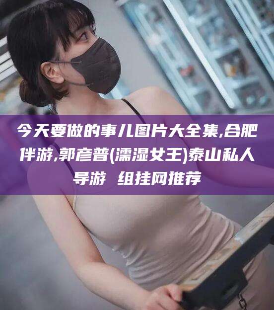 果洛今天要做的事儿图片大全集,合肥伴游,郭彦普(濡湿女王)泰山私人导游 组挂网推荐