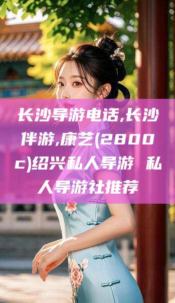 果洛长沙导游电话,长沙伴游,康艺(2800c)绍兴私人导游 私人导游社推荐