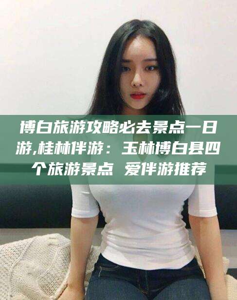 果洛博白旅游攻略必去景点一日游,桂林伴游：玉林博白县四个旅游景点 爱伴游推荐