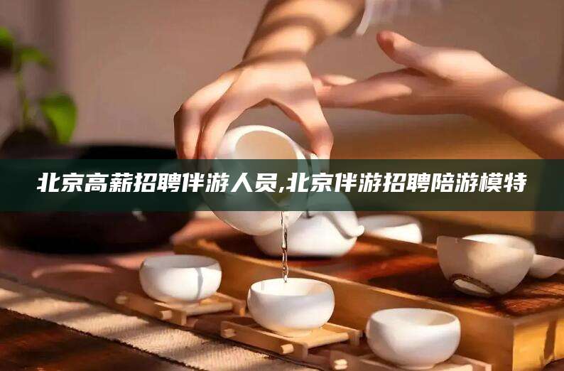 果洛北京高薪招聘伴游人员,北京伴游招聘陪游模特