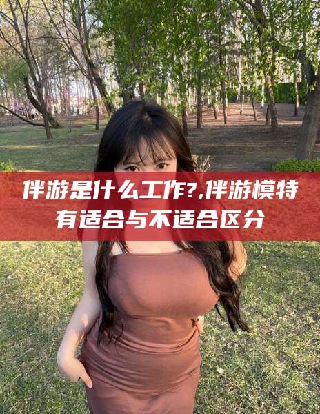 果洛伴游是什么工作?,伴游模特有适合与不适合区分