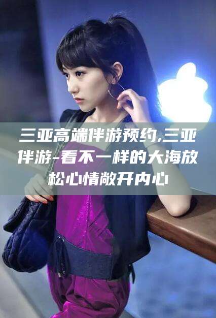 果洛三亚高端伴游预约,三亚伴游-看不一样的大海放松心情敞开内心