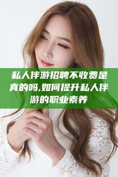果洛私人伴游招聘不收费是真的吗,如何提升私人伴游的职业素养