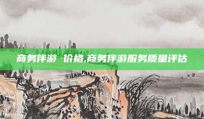 果洛商务伴游 价格,商务伴游服务质量评估
