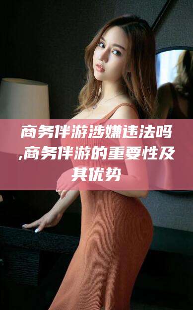 果洛商务伴游涉嫌违法吗,商务伴游的重要性及其优势