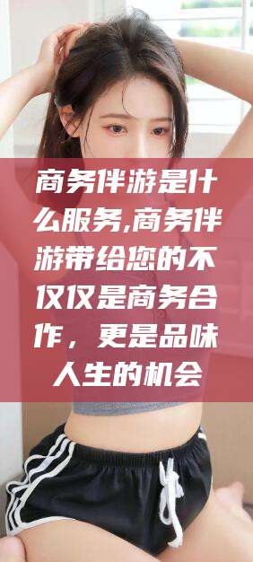 果洛商务伴游是什么服务,商务伴游带给您的不仅仅是商务合作，更是品味人生的机会
