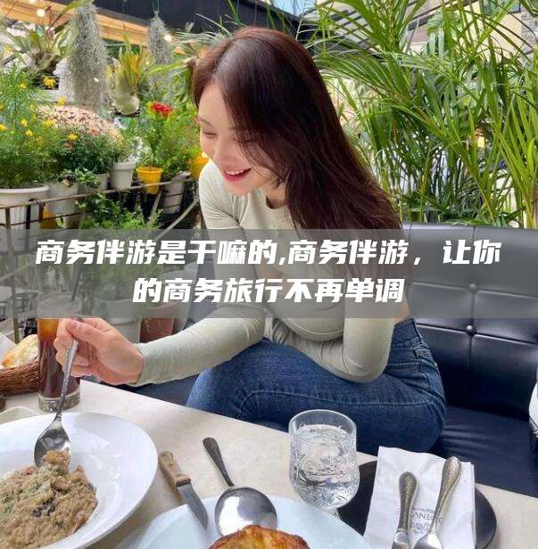 果洛商务伴游是干嘛的,商务伴游，让你的商务旅行不再单调