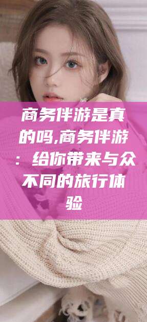 果洛商务伴游是真的吗,商务伴游：给你带来与众不同的旅行体验