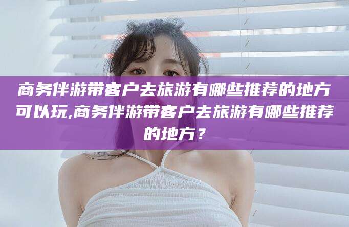 果洛商务伴游带客户去旅游有哪些推荐的地方可以玩,商务伴游带客户去旅游有哪些推荐的地方？