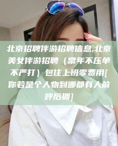 果洛北京招聘伴游招聘信息,北京美女伴游招聘（常年不压单不严打）包住上班零费用[你若是个人物到哪都有人前呼后拥]