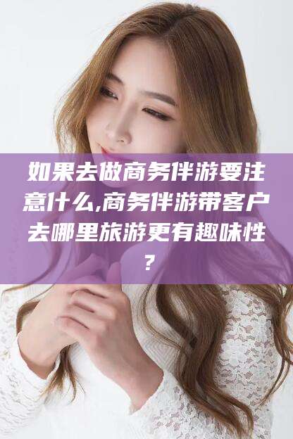 果洛如果去做商务伴游要注意什么,商务伴游带客户去哪里旅游更有趣味性？