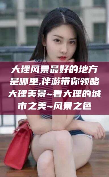 果洛大理风景最好的地方是哪里,伴游带你领略大理美景~看大理的城市之美~风景之色