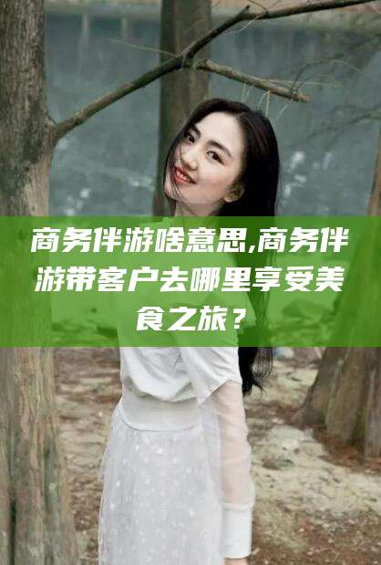 果洛商务伴游啥意思,商务伴游带客户去哪里享受美食之旅？