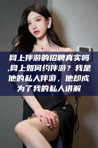 果洛网上伴游的招聘真实吗,网上如何约伴游？我是他的私人伴游，他却成为了我的私人讲解